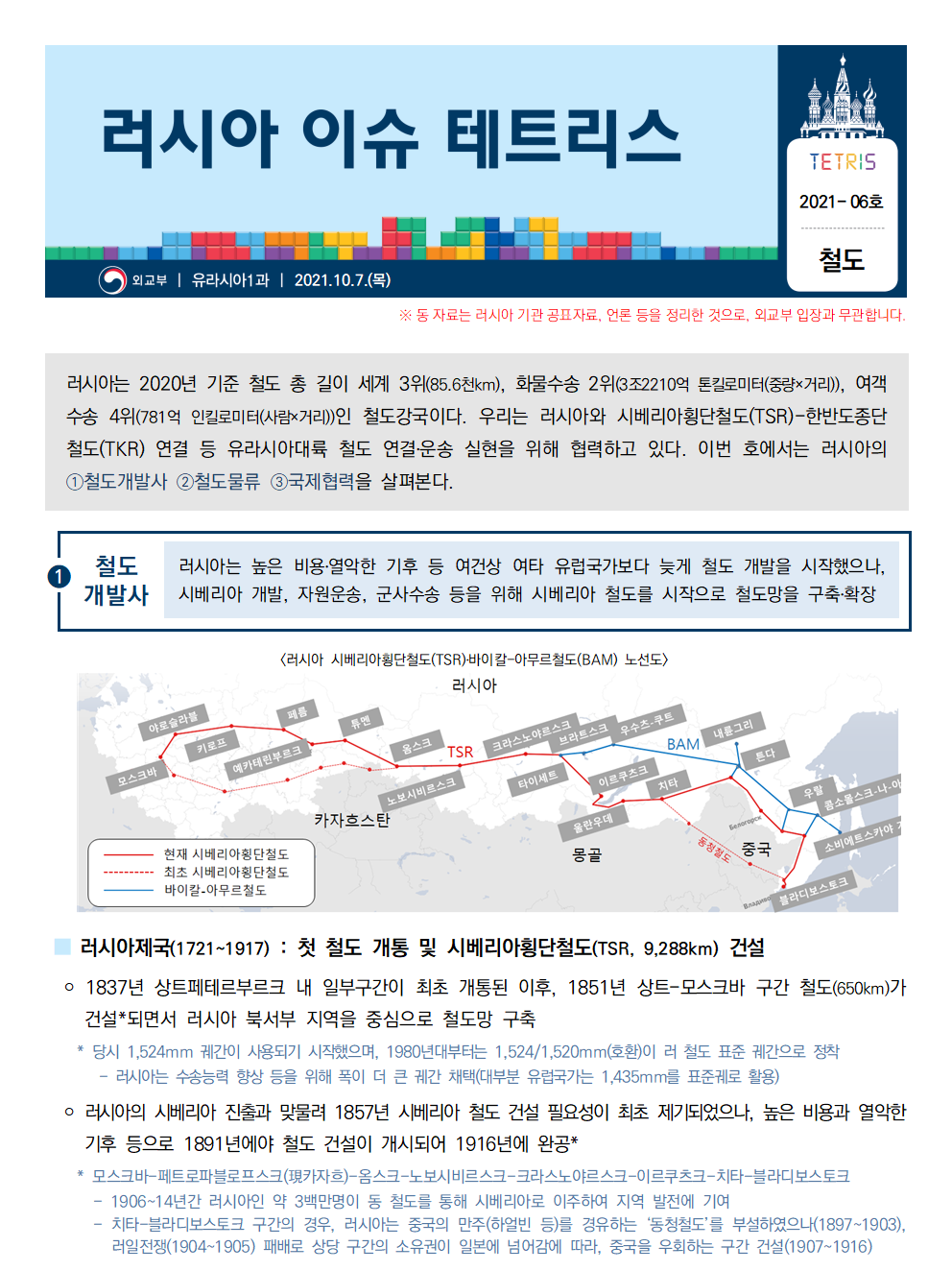 러시아 이슈 테트리스 TETRIS 2021-06호 철도
외교부 ㅣ 유라시아1과 ㅣ 2021.10.7.(목)
※동 자료는 러시아 기관 공표자료, 언론 등을 정리한 것으로, 외교부 입장과 무관합니다.러시아는 2020년 기준 철도 총 길이 세계 3위(85.6천km), 화물수송 2위(3조2210억 톤킬로미터(중량x거리)), 여객 수송 4위(781억 인킬로미터(사람xrjfl))인 철도강국이다. 우리는 러시아와 시베리아횡당철도(TSR)-한반도 종단 철도(TKR)연결 등 유라시아대륙 철도 연결·운송 실현을 위해 협력하고 있다. 이번 호에서는 러시아의 ①철도개발사 ②철도물류 ③국제협력을 살펴본다

①철도개발사 러시아는 높은 비용·열악한 기후 등 여건상 여타 유럽국가보다 늦게 철도 개발을 시작했으나, 시베리아 개발, 자원운송,군사수송 등을 위해 시베리아 철도를 시작으로 철도망을 구출·확장
[러시아 시베리아횡단철도(TSR)·바이칼-아무르철도(BAM)노선도]
-현재 시베리아 횡단철도-최초 시베리아횡단철도-바이칼·아무르철도

■러시아제국(1721~1917):첫 철도 개통 및 시베리아횡단철도(TSR, 9,288km)건설
￮ 1837년 상트페테르부르크 내 일부구간이 최초 개통된 이후, 1851년 상트-모스크바 구간 철도(650km)가 건설*되면서 러시아 북서부 지역을 중심으로 철도망 구축
*당시 1,524mm궤간이 사용되기 시작했으며, 1980년대부터는 1,524/1,520mm(호환)이ㅡ 러 철도 표준 궤간으로 정착
-러시아는 수송능력 향상 등을 위해 폭이 더 큰 궤간 채택(대부분 유럽국가는 1,435mm를 표준궤로 활용)
￮ 러시아의 시베리아 진출과 맞뭋려 1857년 시베리아 철도 건설 필요성이 최초 제기되었으나, 높은 비용과 열악한 기후 등으로 1891년에야 철도 건설이 개시되어 1916년에 완공*
* 모스크바-페트로파블로프스크(현카자흐)-옴스크-노보시비르스크-크라스노야르스크-이르쿠츠크-치타-블라디보스토크
- 1906~14년간 러시아인 약 3백만명이 동 철도를 통해 시베리아로 이주하여 지역 발전에 기여
- 치카-블라디보스토크 구간의 경우, 러시아는 중국의 만주(하얼빈 등)를 경유하는 '동방철도'를 부설하였으나(1897~1903), 러일전쟁(1904~1905) 패배로 상당 구간의 소유권이 일본에 넘어감에 따라, 중국을 우회하는 구간 건설(1907~1916)